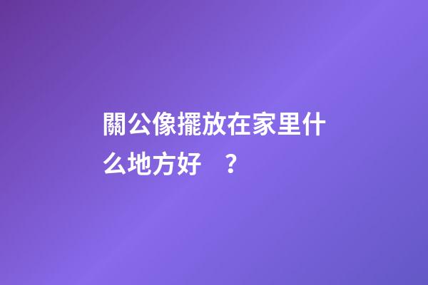 關公像擺放在家里什么地方好？